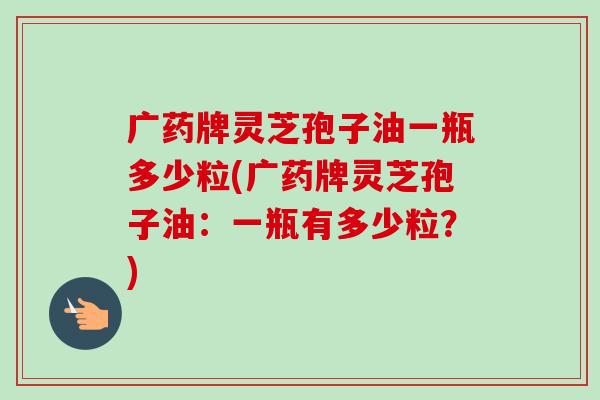 广药牌灵芝孢子油一瓶多少粒(广药牌灵芝孢子油:一瓶有多少粒?) 广药牌灵芝孢子油一瓶多少粒(广药牌灵芝孢子油:一瓶有多少粒?)