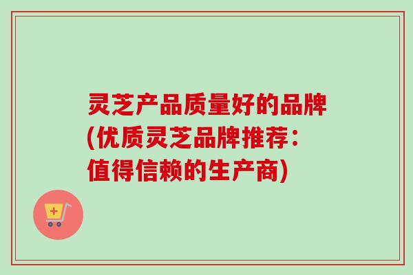 灵芝产品质量好的品牌(优质灵芝品牌推荐:值得信赖的生产商) 灵芝产品质量好的品牌(优质灵芝品牌推荐:值得信赖的生产商)