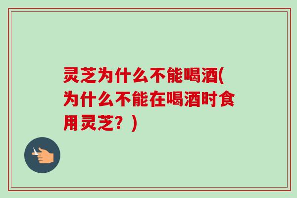 灵芝为什么不能喝酒(为什么不能在喝酒时食用灵芝？)