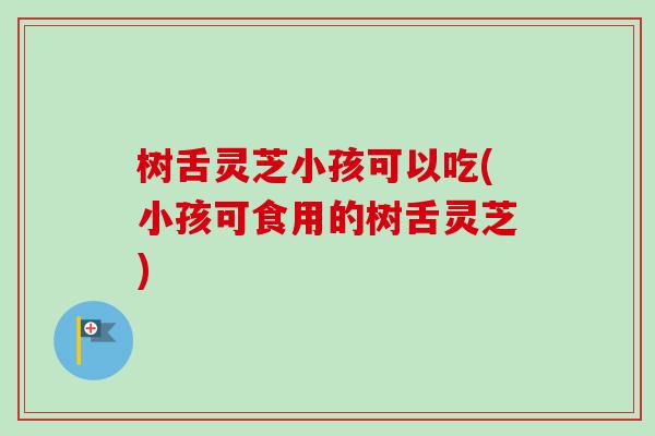 树舌灵芝小孩可以吃(小孩可食用的树舌灵芝) 树舌灵芝小孩可以吃(小孩可食用的树舌灵芝)