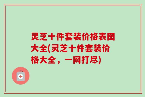 灵芝十件套装价格表图大全(灵芝十件套装价格大全，一网打尽)