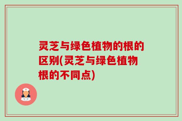 灵芝与绿色植物的根的区别(灵芝与绿色植物根的不同点) 灵芝与绿色植物的根的区别(灵芝与绿色植物根的不同点)