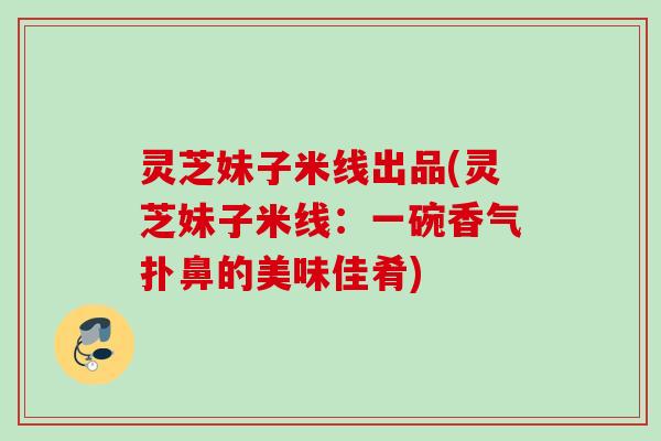 灵芝妹子米线出品(灵芝妹子米线:一碗香气扑鼻的美味佳肴) 灵芝妹子米线出品(灵芝妹子米线:一碗香气扑鼻的美味佳肴)