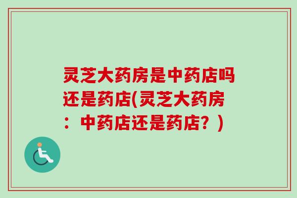 灵芝大药房是店吗还是药店(灵芝大药房:店还是药店?) 灵芝大药房是店吗还是药店(灵芝大药房:店还是药店?)