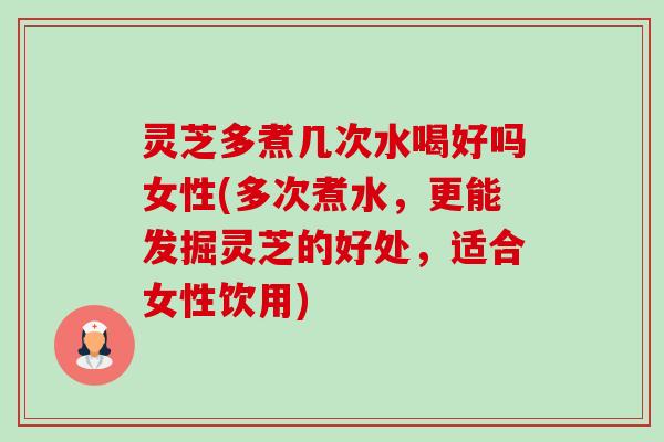 灵芝多煮几次水喝好吗女性(多次煮水,更能发掘灵芝的好处,适合女性饮用) 灵芝多煮几次水喝好吗女性(多次煮水,更能发掘灵芝的好处,适合女性饮用)