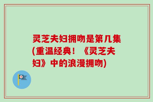 灵芝夫妇拥吻是第几集(重温经典!《灵芝夫妇》中的浪漫拥吻) 灵芝夫妇拥吻是第几集(重温经典!《灵芝夫妇》中的浪漫拥吻)