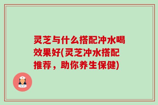 灵芝与什么搭配冲水喝效果好(灵芝冲水搭配推荐，助你养生保健)