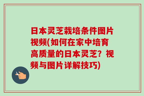 日本灵芝栽培条件图片视频(如何在家中培育高质量的日本灵芝？视频与图片详解技巧)
