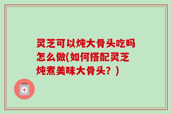灵芝可以炖大骨头吃吗怎么做(如何搭配灵芝炖煮美味大骨头？)