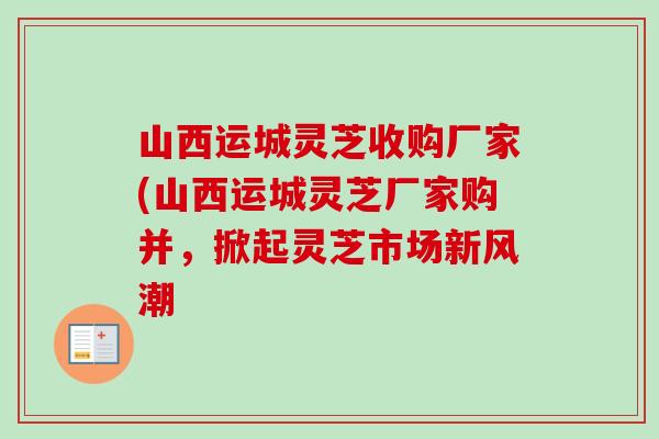 山西运城灵芝收购厂家(山西运城灵芝厂家购并，掀起灵芝市场新风潮