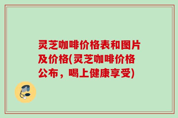 灵芝咖啡价格表和图片及价格(灵芝咖啡价格公布，喝上健康享受)