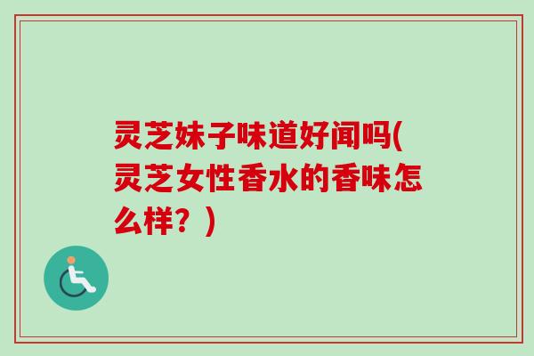 灵芝妹子味道好闻吗(灵芝女性香水的香味怎么样？)