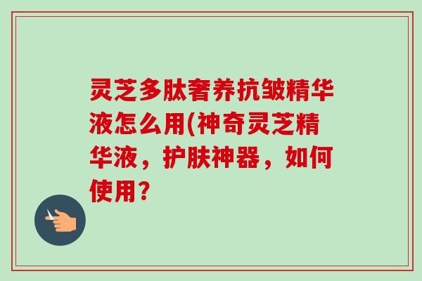 灵芝多肽奢养抗皱精华液怎么用(神奇灵芝精华液,护肤神器,如何使用? 灵芝多肽奢养抗皱精华液怎么用(神奇灵芝精华液,护肤神器,如何使用?