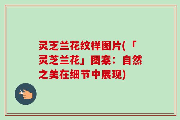 灵芝兰花纹样图片(「灵芝兰花」图案:自然之美在细节中展现) 灵芝兰花纹样图片(「灵芝兰花」图案:自然之美在细节中展现)
