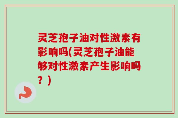 灵芝孢子油对性激素有影响吗(灵芝孢子油能够对性激素产生影响吗？)