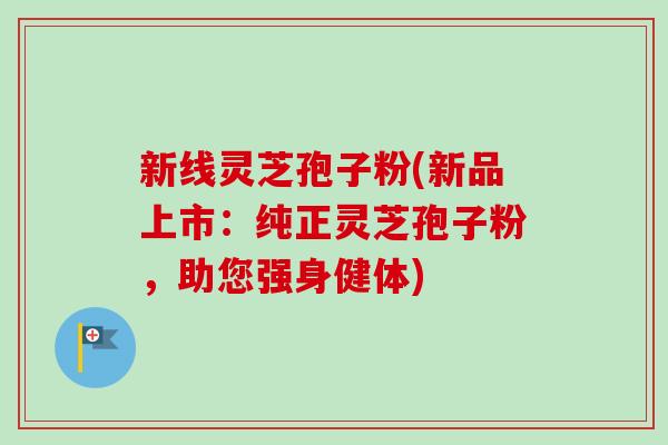 新线灵芝孢子粉(新品上市：纯正灵芝孢子粉，助您强身健体)