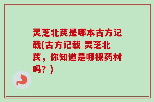 灵芝北芪是哪本古方记载(古方记载 灵芝北芪,你知道是哪棵药材吗?) 灵芝北芪是哪本古方记载(古方记载 灵芝北芪,你知道是哪棵药材吗?)