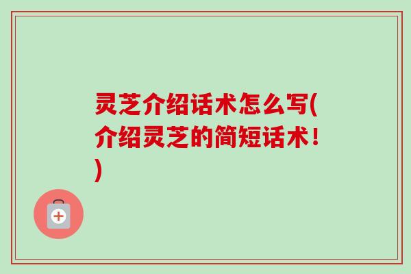 灵芝介绍话术怎么写(介绍灵芝的简短话术!) 灵芝介绍话术怎么写(介绍灵芝的简短话术!)