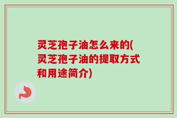 灵芝孢子油怎么来的(灵芝孢子油的提取方式和用途简介)