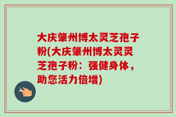 大庆肇州博太灵芝孢子粉(大庆肇州博太灵灵芝孢子粉:强健身体,助您活力倍增) 大庆肇州博太灵芝孢子粉(大庆肇州博太灵灵芝孢子粉:强健身体,助您活力倍增)