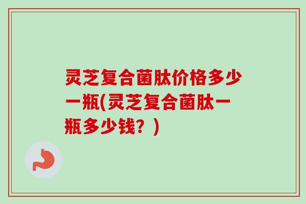 灵芝复合菌肽价格多少一瓶(灵芝复合菌肽一瓶多少钱？)