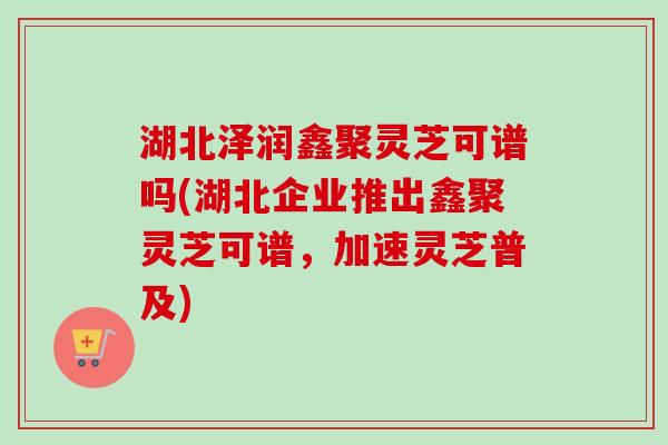 湖北泽润鑫聚灵芝可谱吗(湖北企业推出鑫聚灵芝可谱,加速灵芝普及) 湖北泽润鑫聚灵芝可谱吗(湖北企业推出鑫聚灵芝可谱,加速灵芝普及)