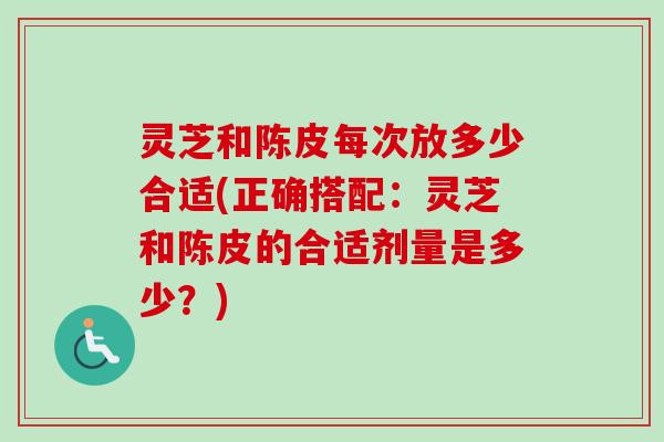 灵芝和陈皮每次放多少合适(正确搭配:灵芝和陈皮的合适剂量是多少?) 灵芝和陈皮每次放多少合适(正确搭配:灵芝和陈皮的合适剂量是多少?)