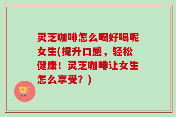灵芝咖啡怎么喝好喝呢女生(提升口感,轻松健康!灵芝咖啡让女生怎么享受?) 灵芝咖啡怎么喝好喝呢女生(提升口感,轻松健康!灵芝咖啡让女生怎么享受?)