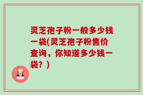 灵芝孢子粉一般多少钱一袋(灵芝孢子粉售价查询，你知道多少钱一袋？)