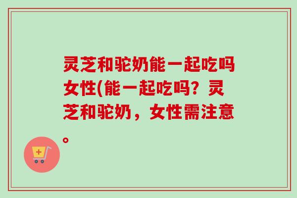 灵芝和驼奶能一起吃吗女性(能一起吃吗?灵芝和驼奶,女性需注意。 灵芝和驼奶能一起吃吗女性(能一起吃吗?灵芝和驼奶,女性需注意。
