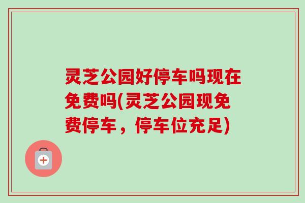 灵芝公园好停车吗现在免费吗(灵芝公园现免费停车,停车位充足) 灵芝公园好停车吗现在免费吗(灵芝公园现免费停车,停车位充足)