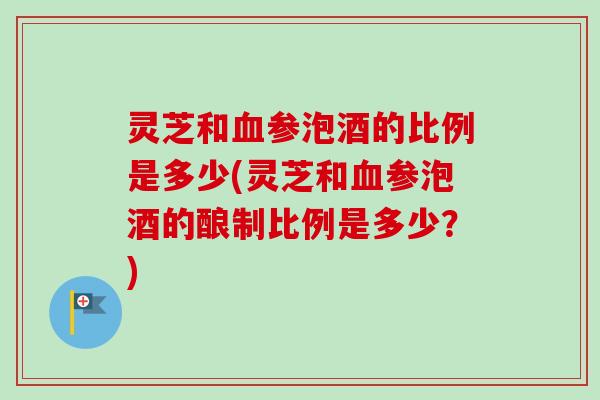 灵芝和参泡酒的比例是多少(灵芝和参泡酒的酿制比例是多少？)