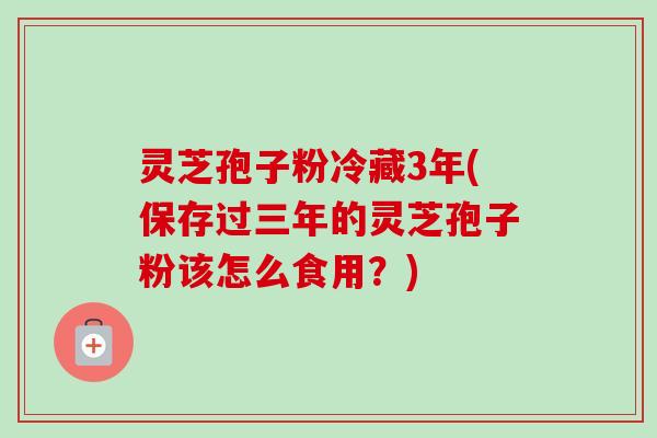 灵芝孢子粉冷藏3年(保存过三年的灵芝孢子粉该怎么食用?) 灵芝孢子粉冷藏3年(保存过三年的灵芝孢子粉该怎么食用?)