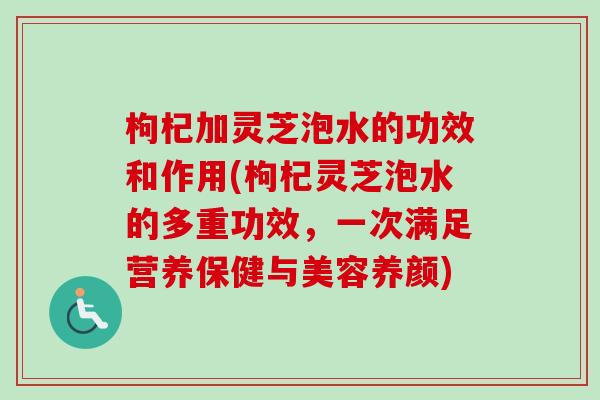 枸杞加灵芝泡水的功效和作用(枸杞灵芝泡水的多重功效,一次满足营养保健与美容养颜) 枸杞加灵芝泡水的功效和作用(枸杞灵芝泡水的多重功效,一次满足营养保健与美容养颜)