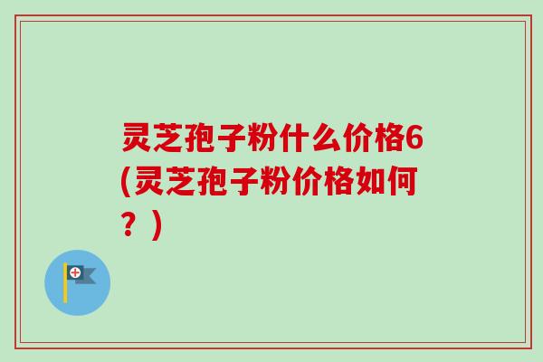 灵芝孢子粉什么价格6(灵芝孢子粉价格如何?) 灵芝孢子粉什么价格6(灵芝孢子粉价格如何?)