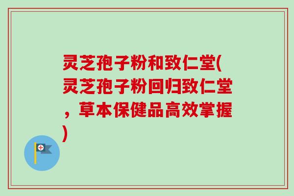 灵芝孢子粉和致仁堂(灵芝孢子粉回归致仁堂,草本保健品高效掌握) 灵芝孢子粉和致仁堂(灵芝孢子粉回归致仁堂,草本保健品高效掌握)