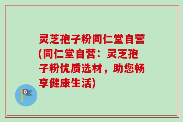 灵芝孢子粉同仁堂自营(同仁堂自营：灵芝孢子粉优质选材，助您畅享健康生活)