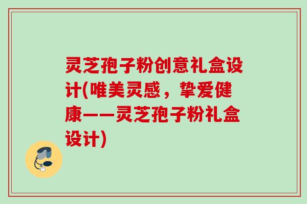 灵芝孢子粉创意礼盒设计(唯美灵感,挚爱健康——灵芝孢子粉礼盒设计) 灵芝孢子粉创意礼盒设计(唯美灵感,挚爱健康——灵芝孢子粉礼盒设计)