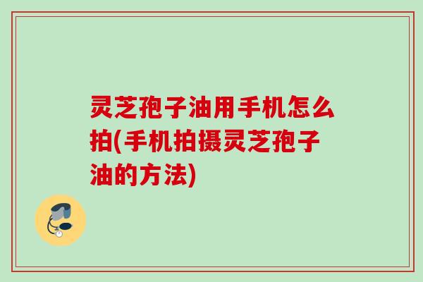 灵芝孢子油用手机怎么拍(手机拍摄灵芝孢子油的方法) 灵芝孢子油用手机怎么拍(手机拍摄灵芝孢子油的方法)