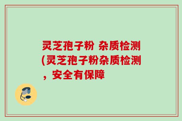 灵芝孢子粉 杂质检测(灵芝孢子粉杂质检测,安全有保障 灵芝孢子粉 杂质检测(灵芝孢子粉杂质检测,安全有保障