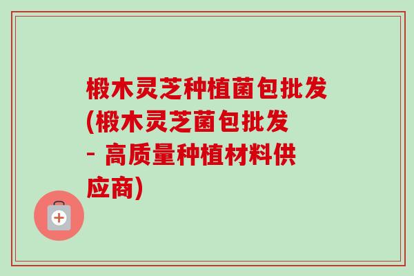 椴木灵芝种植菌包批发(椴木灵芝菌包批发 - 高质量种植材料供应商) 椴木灵芝种植菌包批发(椴木灵芝菌包批发 - 高质量种植材料供应商)