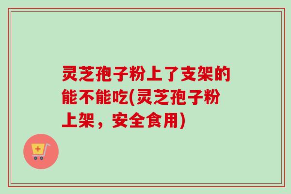灵芝孢子粉上了支架的能不能吃(灵芝孢子粉上架,安全食用) 灵芝孢子粉上了支架的能不能吃(灵芝孢子粉上架,安全食用)