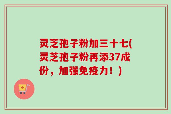 灵芝孢子粉加三十七(灵芝孢子粉再添37成份,加强免疫力!) 灵芝孢子粉加三十七(灵芝孢子粉再添37成份,加强免疫力!)