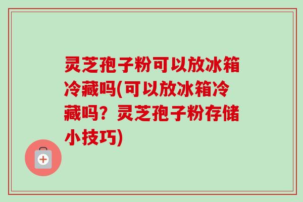 灵芝孢子粉可以放冰箱冷藏吗(可以放冰箱冷藏吗？灵芝孢子粉存储小技巧)