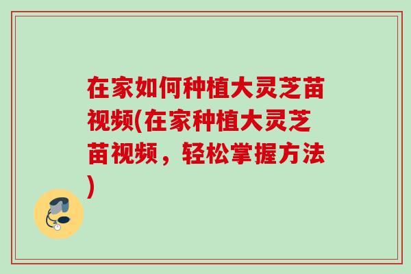 在家如何种植大灵芝苗视频(在家种植大灵芝苗视频,轻松掌握方法) 在家如何种植大灵芝苗视频(在家种植大灵芝苗视频,轻松掌握方法)