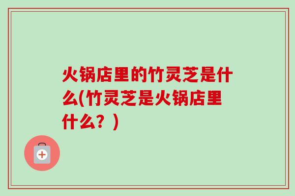 火锅店里的竹灵芝是什么(竹灵芝是火锅店里什么?) 火锅店里的竹灵芝是什么(竹灵芝是火锅店里什么?)