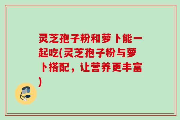灵芝孢子粉和萝卜能一起吃(灵芝孢子粉与萝卜搭配,让营养更丰富) 灵芝孢子粉和萝卜能一起吃(灵芝孢子粉与萝卜搭配,让营养更丰富)