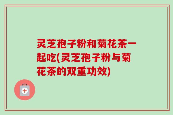 灵芝孢子粉和菊花茶一起吃(灵芝孢子粉与菊花茶的双重功效) 灵芝孢子粉和菊花茶一起吃(灵芝孢子粉与菊花茶的双重功效)