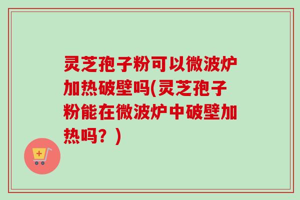 灵芝孢子粉可以微波炉加热破壁吗(灵芝孢子粉能在微波炉中破壁加热吗?) 灵芝孢子粉可以微波炉加热破壁吗(灵芝孢子粉能在微波炉中破壁加热吗?)