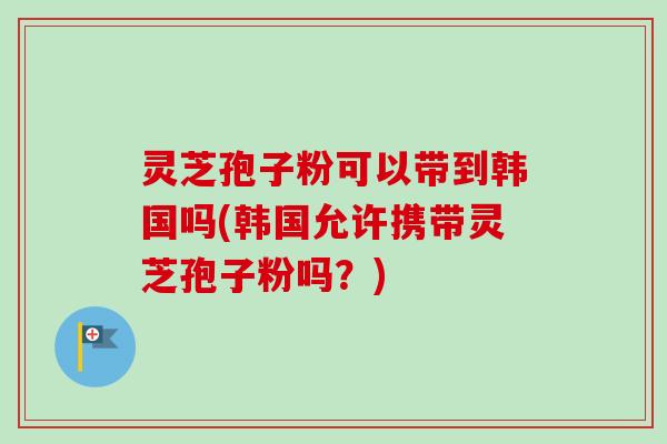 灵芝孢子粉可以带到韩国吗(韩国允许携带灵芝孢子粉吗？)